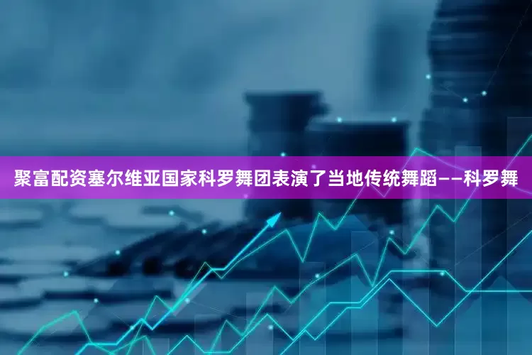 聚富配资塞尔维亚国家科罗舞团表演了当地传统舞蹈——科罗舞