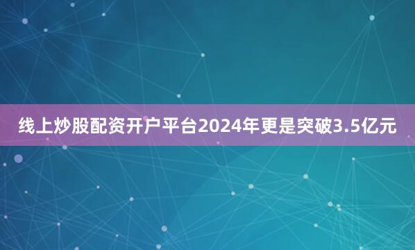 线上炒股配资开户平台2024年更是突破3.5亿元