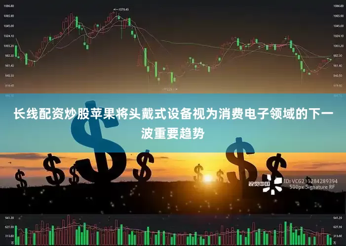长线配资炒股苹果将头戴式设备视为消费电子领域的下一波重要趋势