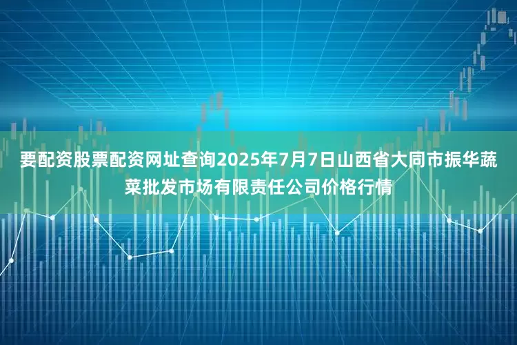 要配资股票配资网址查询2025年7月7日山西省大同市振华蔬菜批发市场有限责任公司价格行情