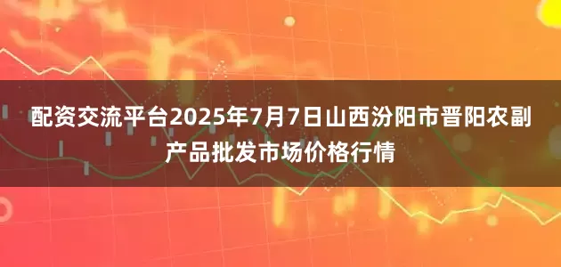 配资交流平台2025年7月7日山西汾阳市晋阳农副产品批发市场价格行情