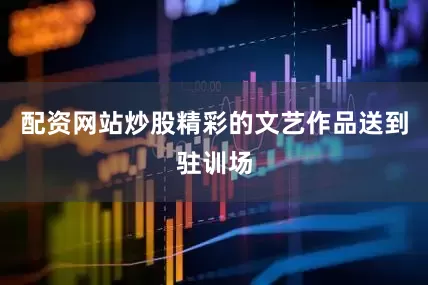配资网站炒股精彩的文艺作品送到驻训场