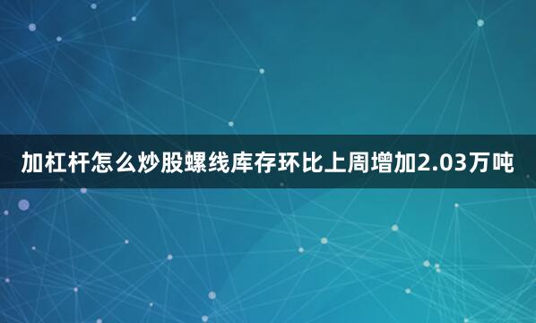 加杠杆怎么炒股螺线库存环比上周增加2.03万吨