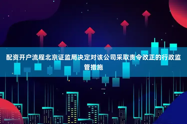 配资开户流程北京证监局决定对该公司采取责令改正的行政监管措施