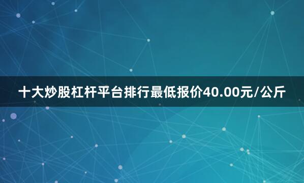 十大炒股杠杆平台排行最低报价40.00元/公斤