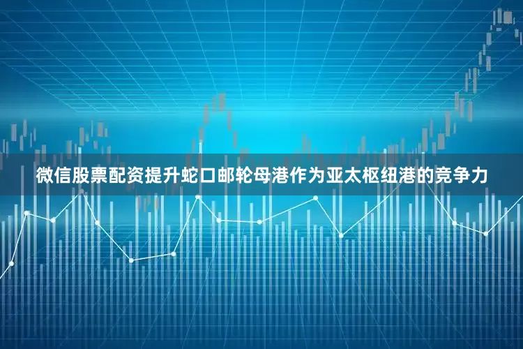 微信股票配资提升蛇口邮轮母港作为亚太枢纽港的竞争力