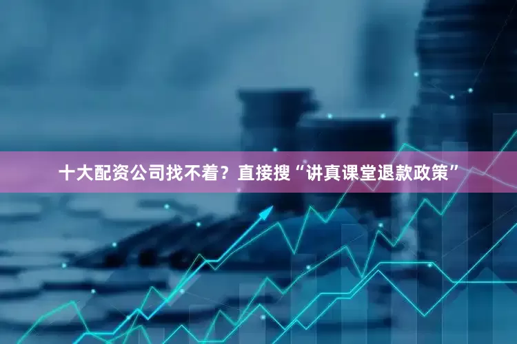 十大配资公司找不着？直接搜“讲真课堂退款政策”