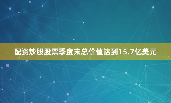配资炒股股票季度末总价值达到15.7亿美元