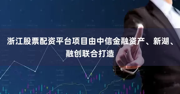 浙江股票配资平台项目由中信金融资产、新湖、融创联合打造