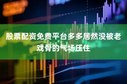 股票配资免费平台多多居然没被老戏骨的气场压住