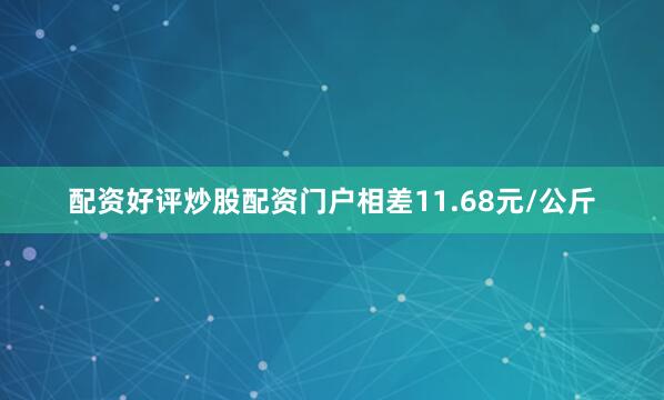 配资好评炒股配资门户相差11.68元/公斤