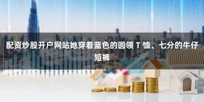 配资炒股开户网站她穿着蓝色的圆领 T 恤、七分的牛仔短裤