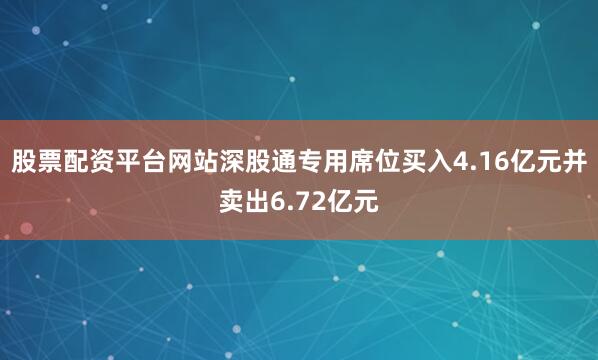股票配资平台网站深股通专用席位买入4.16亿元并卖出6.72亿元