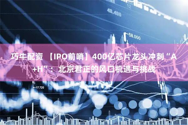 巧牛配资 【IPO前哨】400亿芯片龙头冲刺“A+H”：北京君正的风口机遇与挑战