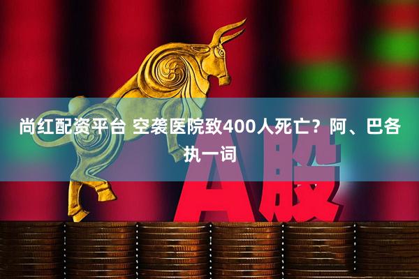 尚红配资平台 空袭医院致400人死亡？阿、巴各执一词