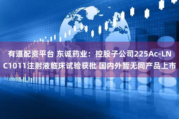 有道配资平台 东诚药业：控股子公司225Ac-LNC1011注射液临床试验获批 国内外暂无同产品上市