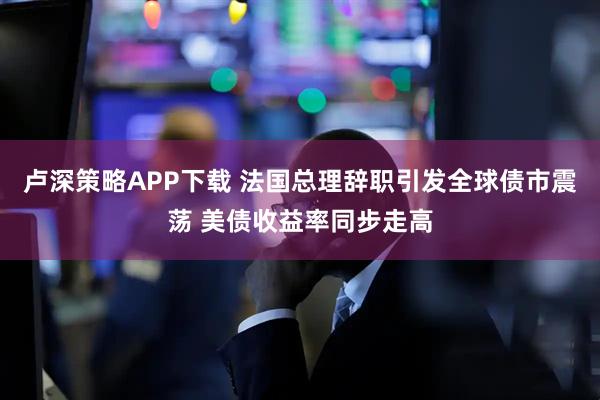 卢深策略APP下载 法国总理辞职引发全球债市震荡 美债收益率同步走高