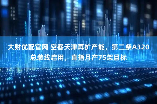 大财优配官网 空客天津再扩产能，第二条A320总装线启用，直指月产75架目标