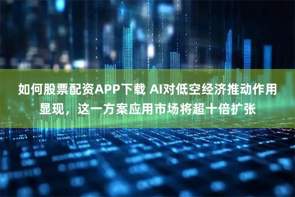 如何股票配资APP下载 AI对低空经济推动作用显现，这一方案应用市场将超十倍扩张
