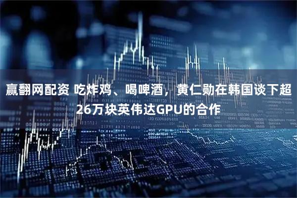 赢翻网配资 吃炸鸡、喝啤酒，黄仁勋在韩国谈下超26万块英伟达GPU的合作