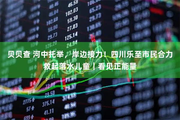 贝贝查 河中托举，岸边接力！四川乐至市民合力救起落水儿童｜看见正能量