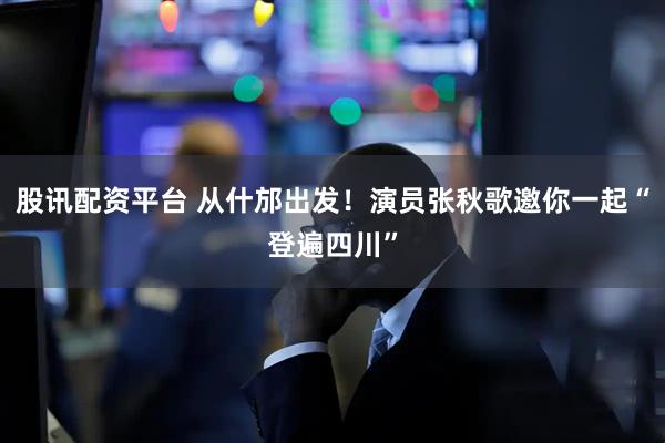 股讯配资平台 从什邡出发！演员张秋歌邀你一起“登遍四川”