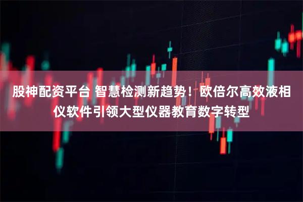 股神配资平台 智慧检测新趋势！欧倍尔高效液相仪软件引领大型仪器教育数字转型