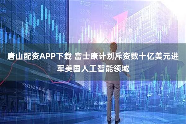 唐山配资APP下载 富士康计划斥资数十亿美元进军美国人工智能领域