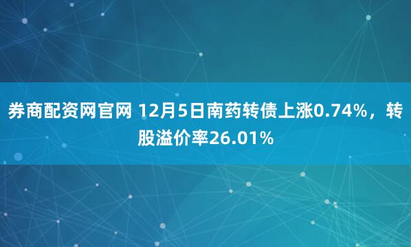 券商配资网官网 12月5日南药转债上涨0.74%，转股溢价率26.01%