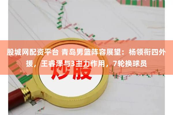 股城网配资平台 青岛男篮阵容展望：杨领衔四外援，王睿泽与3主力作用，7轮换球员