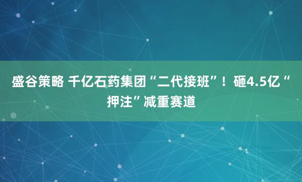 盛谷策略 千亿石药集团“二代接班”！砸4.5亿“押注”减重赛道