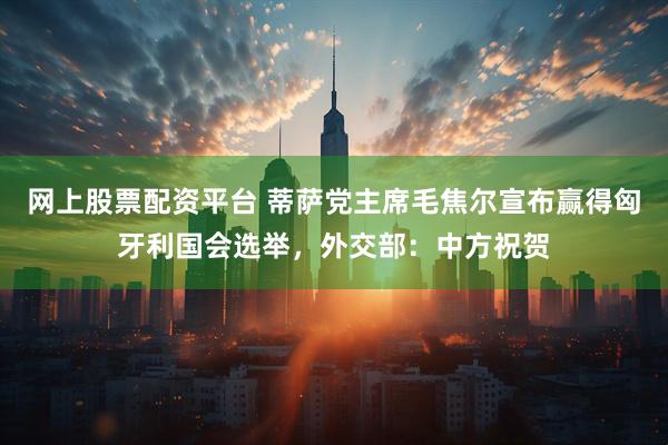 网上股票配资平台 蒂萨党主席毛焦尔宣布赢得匈牙利国会选举，外交部：中方祝贺