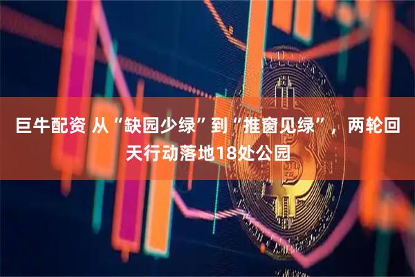 巨牛配资 从“缺园少绿”到“推窗见绿”，两轮回天行动落地18处公园