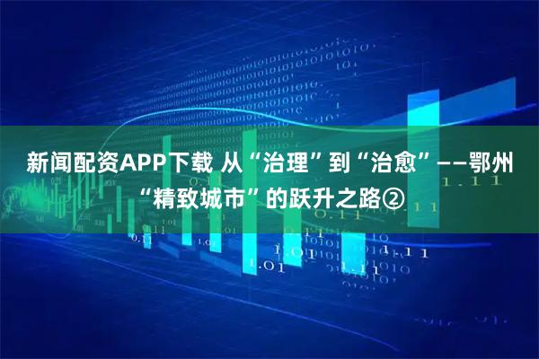 新闻配资APP下载 从“治理”到“治愈”——鄂州“精致城市”的跃升之路②