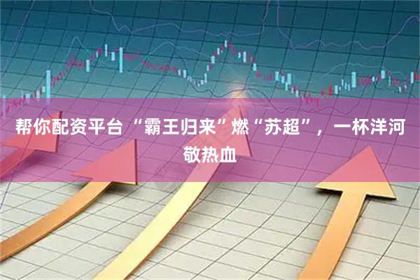 帮你配资平台 “霸王归来”燃“苏超”，一杯洋河敬热血