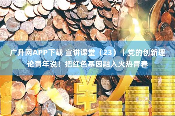 广升网APP下载 宣讲课堂（23）丨党的创新理论青年说！把红色基因融入火热青春