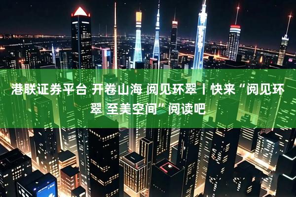 港联证券平台 开卷山海 阅见环翠丨快来“阅见环翠 至美空间”阅读吧