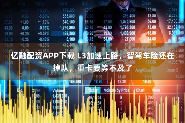 亿融配资APP下载 L3加速上路，智驾车险还在掉队，重卡要等不及了