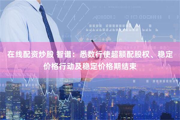 在线配资炒股 智谱：悉数行使超额配股权、稳定价格行动及稳定价格期结束