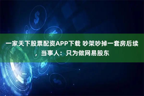 一家天下股票配资APP下载 吵架吵掉一套房后续，当事人：只为做网易股东