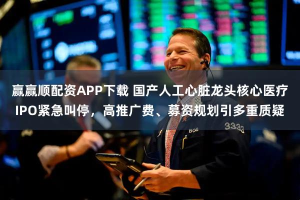 赢赢顺配资APP下载 国产人工心脏龙头核心医疗IPO紧急叫停，高推广费、募资规划引多重质疑