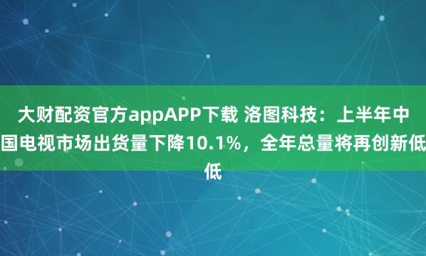 大财配资官方appAPP下载 洛图科技：上半年中国电视市场出货量下降10.1%，全年总量将再创新低