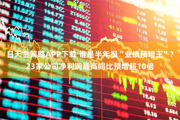日天金策略APP下载 谁是半年报“业绩预增王”？23家公司净利润最高同比预增超10倍